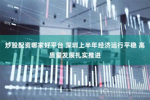 炒股配资哪家好平台 深圳上半年经济运行平稳 高质量发展扎实推进