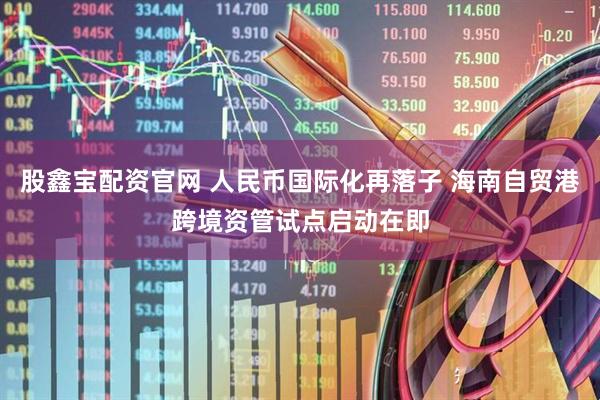 股鑫宝配资官网 人民币国际化再落子 海南自贸港跨境资管试点启动在即