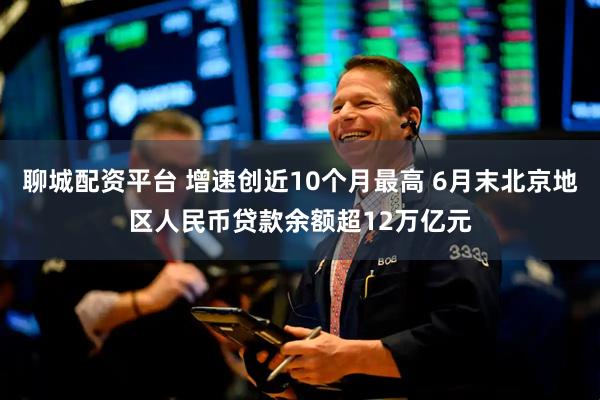聊城配资平台 增速创近10个月最高 6月末北京地区人民币贷款余额超12万亿元