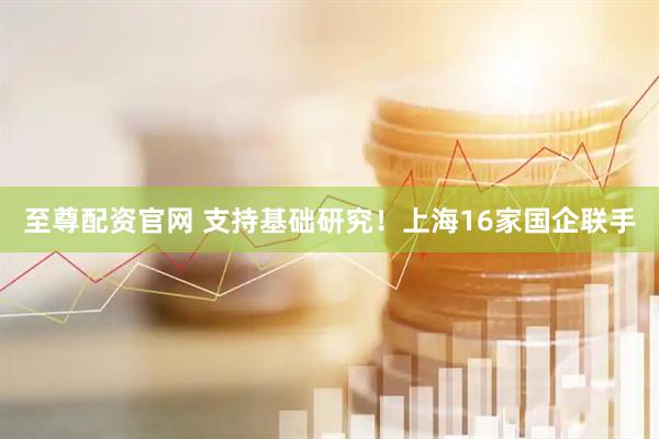 至尊配资官网 支持基础研究！上海16家国企联手
