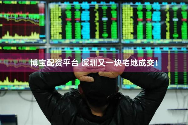 博宝配资平台 深圳又一块宅地成交！