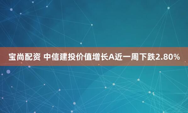 宝尚配资 中信建投价值增长A近一周下跌2.80%