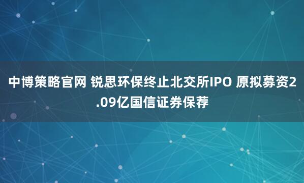 中博策略官网 锐思环保终止北交所IPO 原拟募资2.09亿国信证券保荐