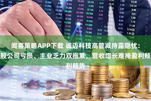 闻喜策略APP下载 诚迈科技高管减持露隐忧：参股公司亏损、主业乏力双拖累，营收增长难掩盈利颓势