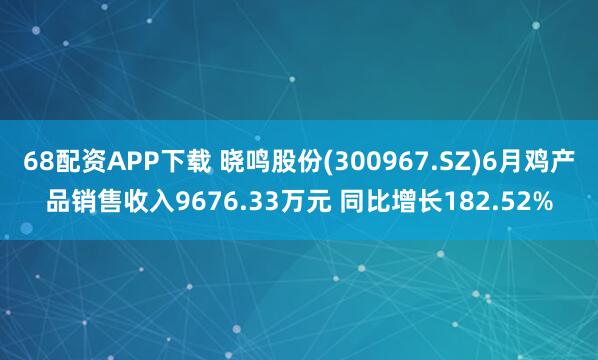 68配资APP下载 晓鸣股份(300967.SZ)6月鸡产品销售收入9676.33万元 同比增长182.52%