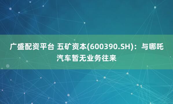 广盛配资平台 五矿资本(600390.SH)：与哪吒汽车暂无业务往来
