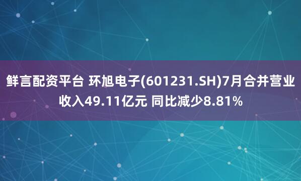 鲜言配资平台 环旭电子(601231.SH)7月合并营业收入49.11亿元 同比减少8.81%