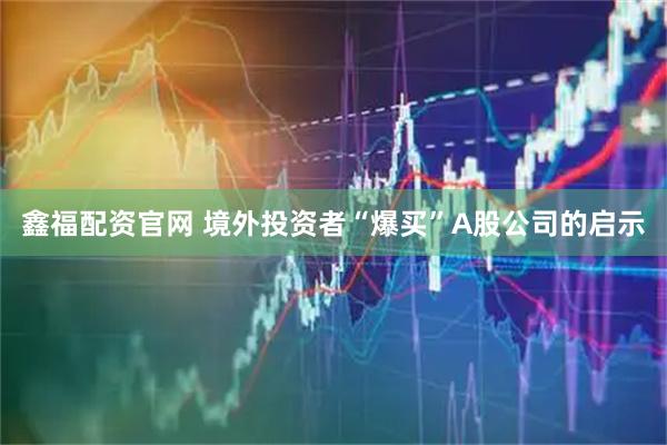鑫福配资官网 境外投资者“爆买”A股公司的启示
