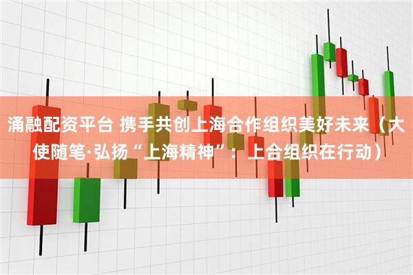 涌融配资平台 携手共创上海合作组织美好未来（大使随笔·弘扬“上海精神”：上合组织在行动）