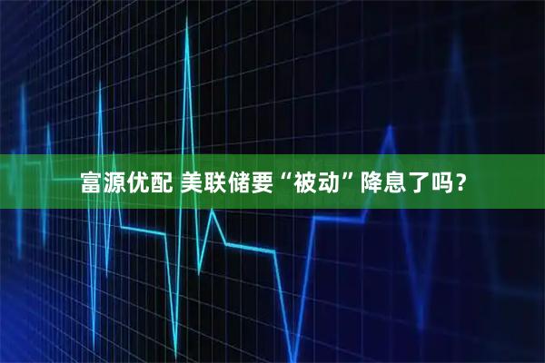 富源优配 美联储要“被动”降息了吗？