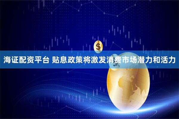 海证配资平台 贴息政策将激发消费市场潜力和活力