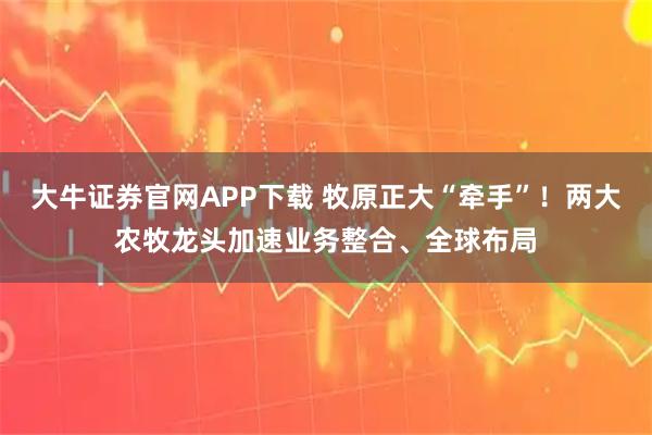 大牛证券官网APP下载 牧原正大“牵手”！两大农牧龙头加速业务整合、全球布局