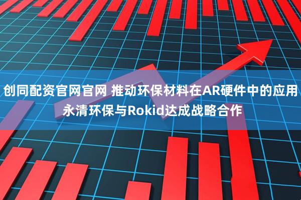 创同配资官网官网 推动环保材料在AR硬件中的应用 永清环保与Rokid达成战略合作