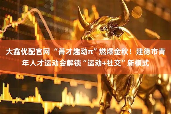 大鑫优配官网 “菁才趣动π”燃爆金秋！建德市青年人才运动会解锁“运动+社交”新模式