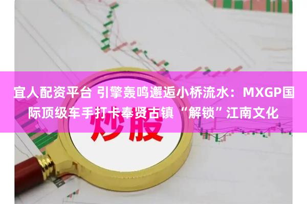 宜人配资平台 引擎轰鸣邂逅小桥流水：MXGP国际顶级车手打卡奉贤古镇 “解锁”江南文化