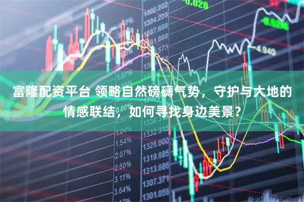 富隆配资平台 领略自然磅礴气势，守护与大地的情感联结，如何寻找身边美景？