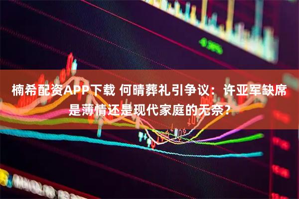 楠希配资APP下载 何晴葬礼引争议：许亚军缺席是薄情还是现代家庭的无奈？