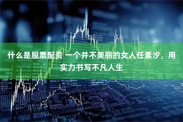 什么是股票配资 一个并不美丽的女人任素汐，用实力书写不凡人生