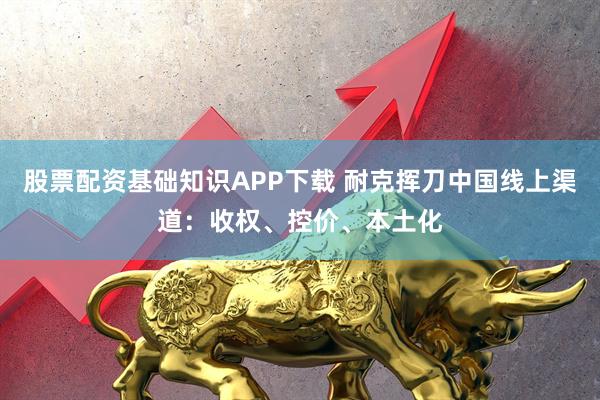 股票配资基础知识APP下载 耐克挥刀中国线上渠道：收权、控价、本土化